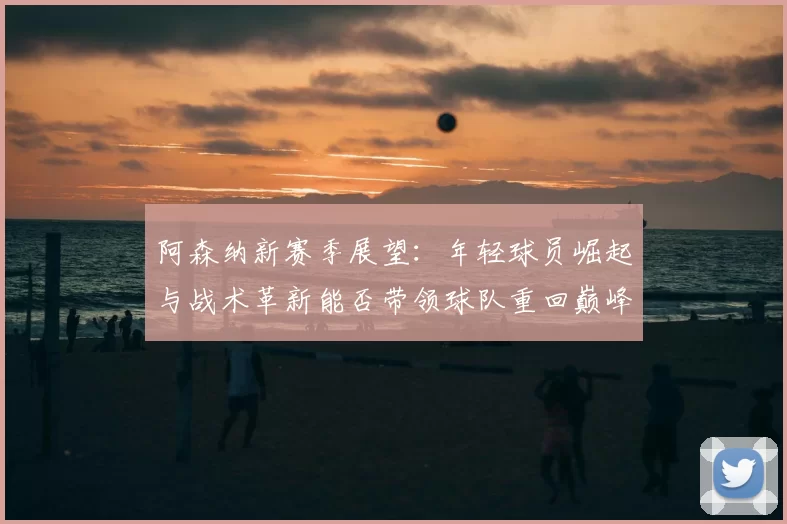 阿森纳新赛季展望:年轻球员崛起与战术革新能否带领球队重回巅峰