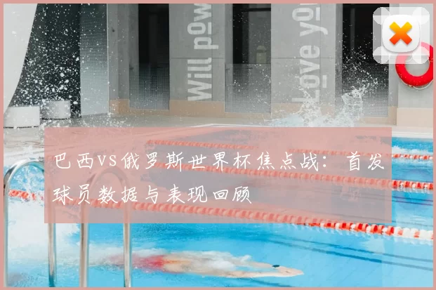 巴西vs俄罗斯世界杯焦点战:首发球员数据与表现回顾