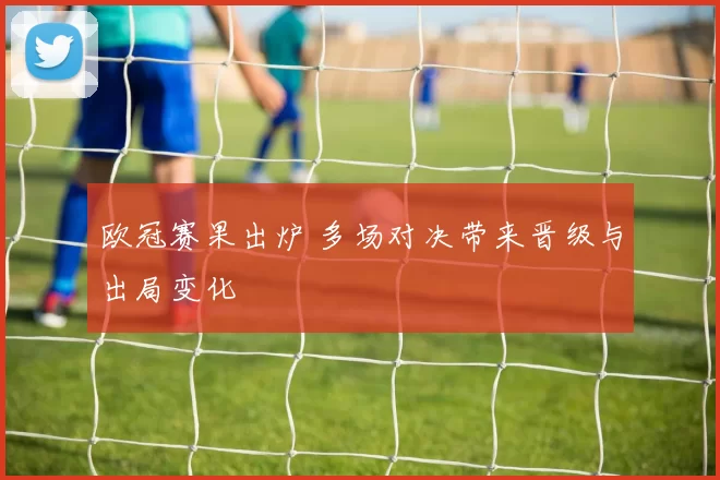 欧冠赛果出炉 多场对决带来晋级与出局变化