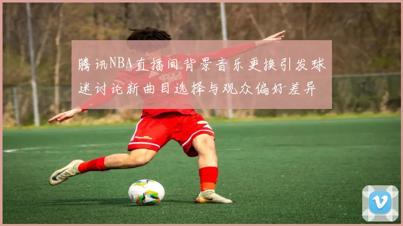 腾讯NBA直播间背景音乐更换引发球迷讨论新曲目选择与观众偏好差异