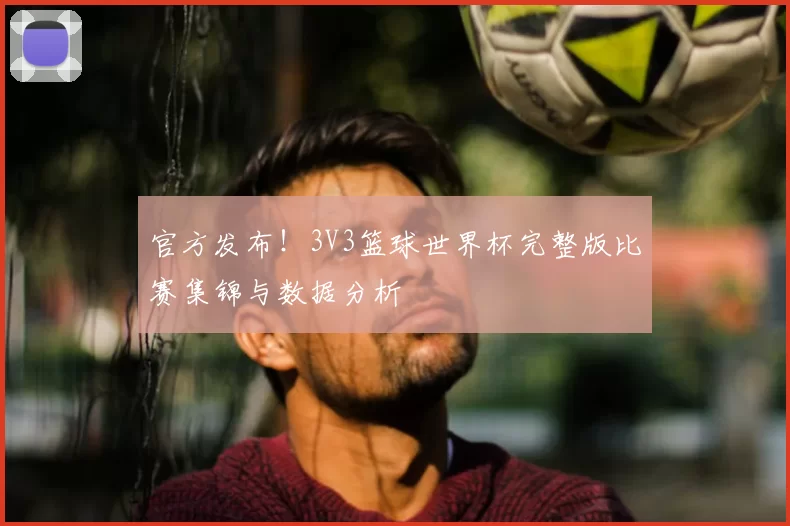 官方发布!3V3篮球世界杯完整版比赛集锦与数据分析