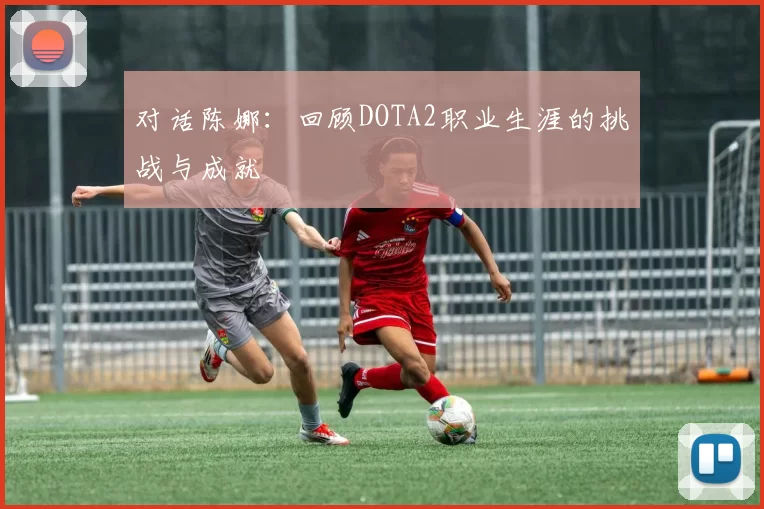 对话陈娜:回顾DOTA2职业生涯的挑战与成就