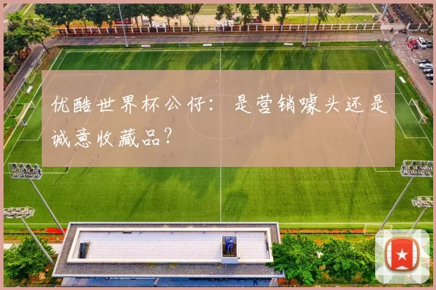 优酷世界杯公仔：是营销噱头还是诚意收藏品？