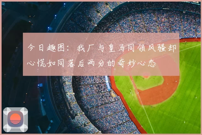今日趣图:我厂与皇马同领风骚却心慌如同落后两分的奇妙心态