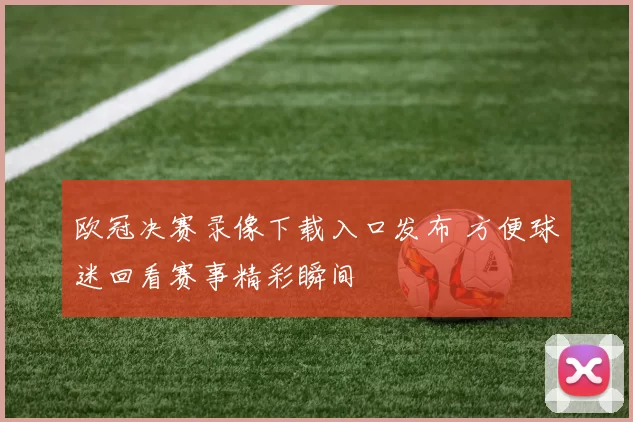 欧冠决赛录像下载入口发布 方便球迷回看赛事精彩瞬间