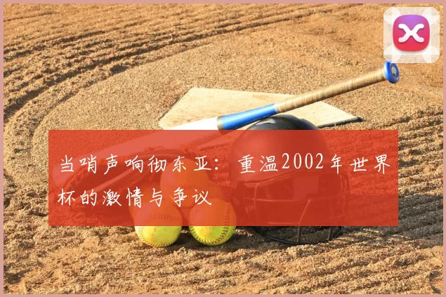 当哨声响彻东亚:重温2002年世界杯的激情与争议