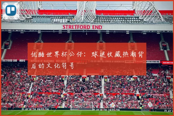 优酷世界杯公仔：球迷收藏热潮背后的文化符号
