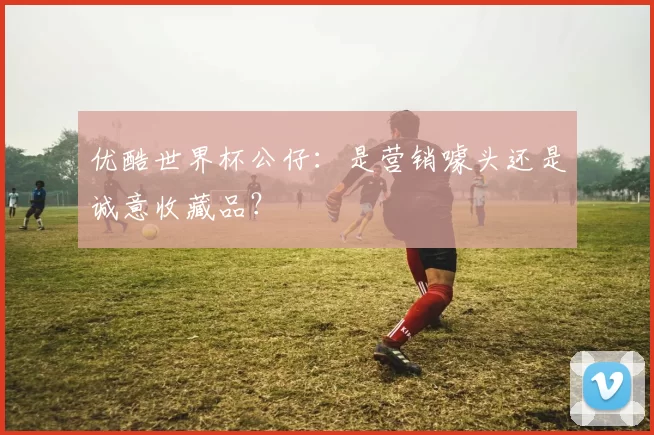 优酷世界杯公仔：是营销噱头还是诚意收藏品？