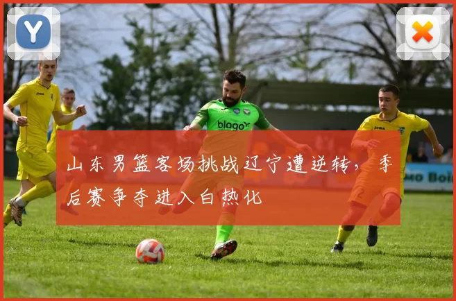 山东男篮客场挑战辽宁遭逆转,季后赛争夺进入白热化