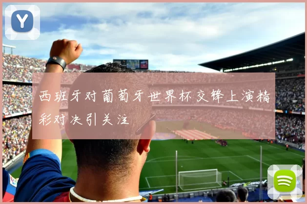 西班牙对葡萄牙世界杯交锋上演精彩对决引关注