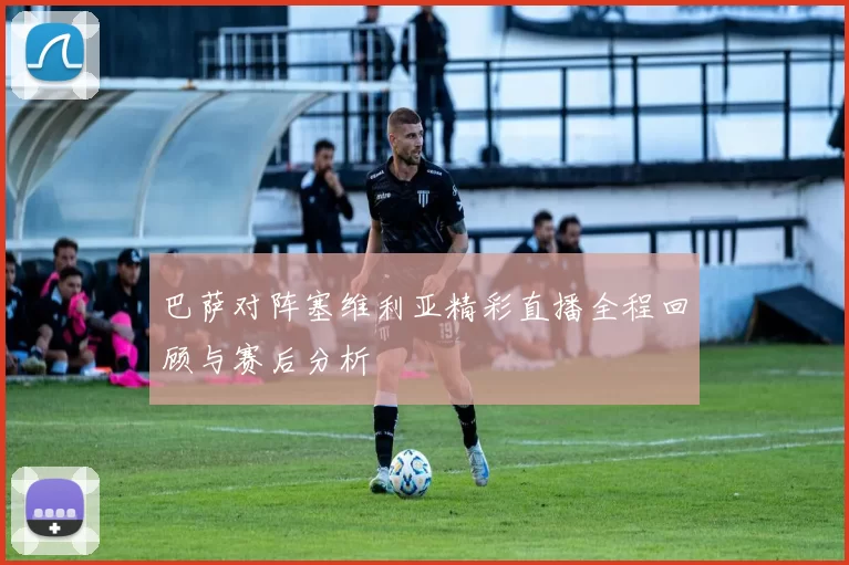 巴萨对阵塞维利亚精彩直播全程回顾与赛后分析