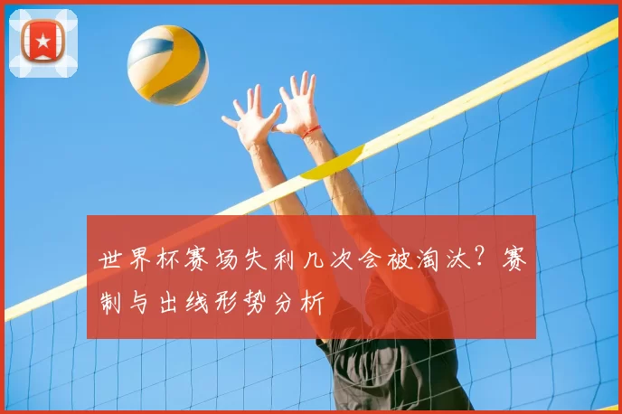 世界杯赛场失利几次会被淘汰?赛制与出线形势分析
