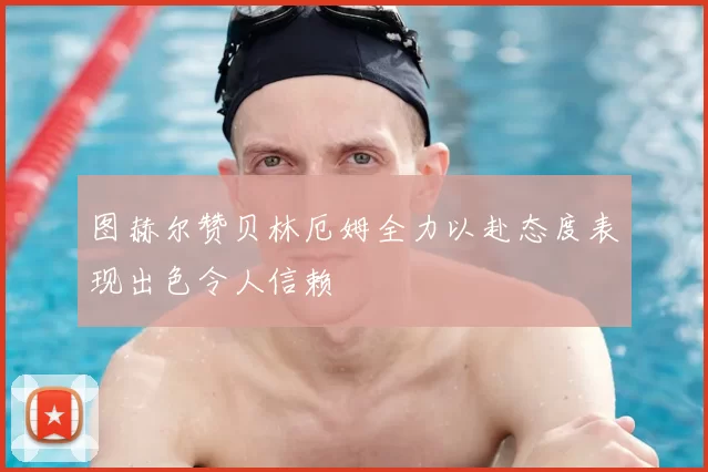 图赫尔赞贝林厄姆全力以赴态度表现出色令人信赖