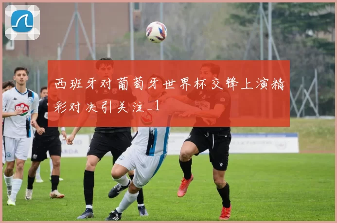 西班牙对葡萄牙世界杯交锋上演精彩对决引关注_1